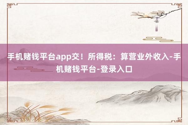 手机赌钱平台app交！所得税：算营业外收入-手机赌钱平台-登录入口