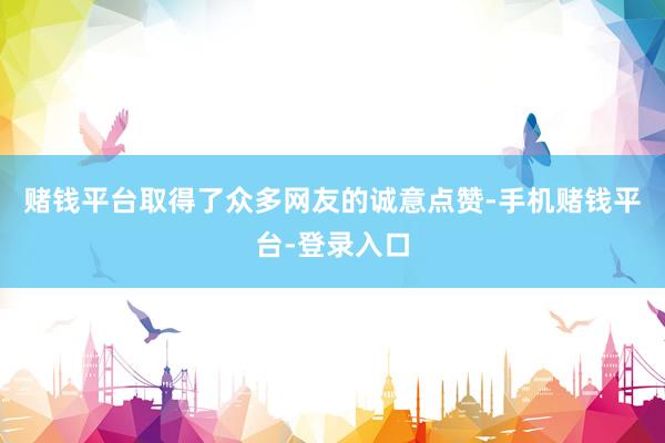 赌钱平台取得了众多网友的诚意点赞-手机赌钱平台-登录入口