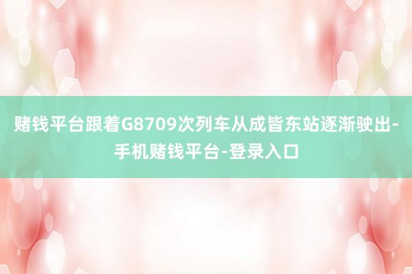 赌钱平台跟着G8709次列车从成皆东站逐渐驶出-手机赌钱平台-登录入口