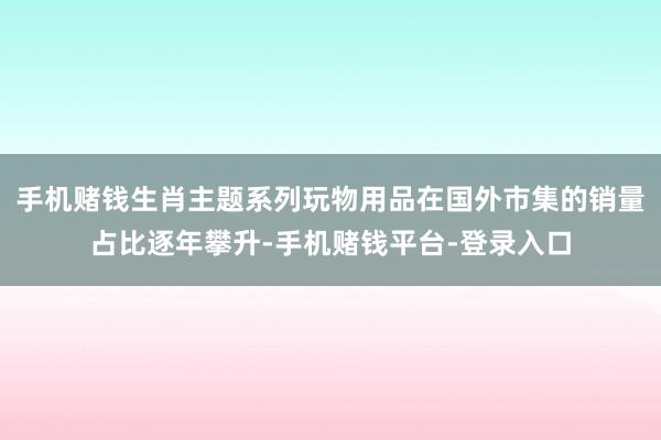 手机赌钱生肖主题系列玩物用品在国外市集的销量占比逐年攀升-手机赌钱平台-登录入口