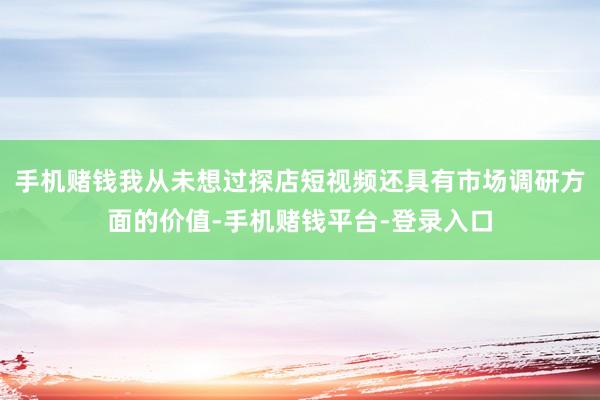 手机赌钱我从未想过探店短视频还具有市场调研方面的价值-手机赌钱平台-登录入口