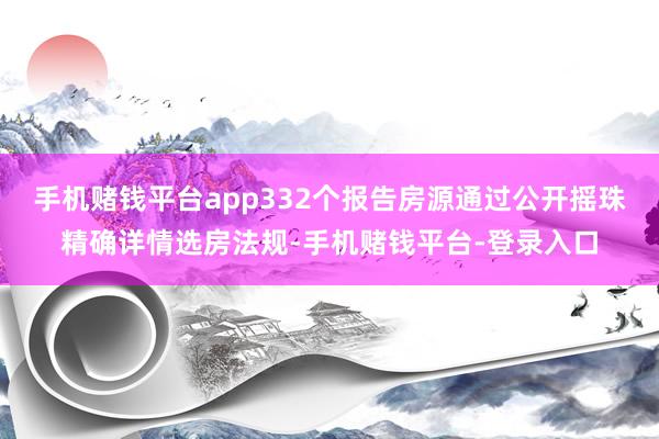 手机赌钱平台app332个报告房源通过公开摇珠精确详情选房法规-手机赌钱平台-登录入口