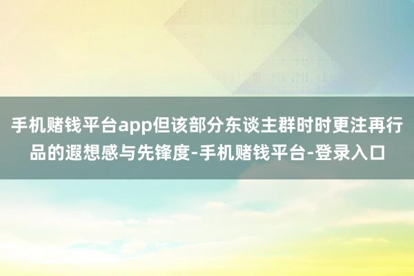 手机赌钱平台app但该部分东谈主群时时更注再行品的遐想感与先锋度-手机赌钱平台-登录入口